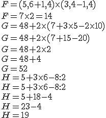 \\F = (5,6 + 1,4) \times   (3,4 - 1,4)\\F = 7 \times   2=14\\ \\G = 48 + 2 \times   (7 + 3 \times   5 - 2 \times   10) \\G = 48 + 2 \times   (7 + 15 - 20) \\G = 48 + 2 \times   2\\G = 48 + 4\\G = 52\\H = 5 + 3 \times   6 - 8 :  2 \\H = 5 + 3 \times   6 - 8 :  2\\\\H = 5 + 18 - 4\\H = 23 - 4\\H =19